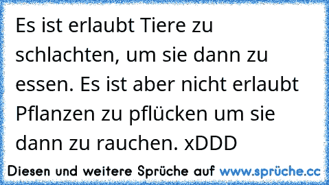 Es ist erlaubt Tiere zu schlachten, um sie dann zu essen. Es ist aber nicht erlaubt Pflanzen zu pflücken um sie dann zu rauchen. xDDD