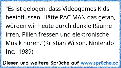 "Es ist gelogen, dass Videogames Kids beeinflussen. Hätte PAC MAN das getan, würden wir heute durch dunkle Räume irren, Pillen fressen und elektronische Musik hören."
(Kristian Wilson, Nintendo Inc., 1989)