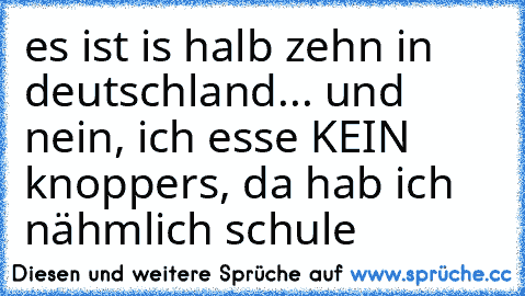 es ist is halb zehn in deutschland... und nein, ich esse KEIN knoppers, da hab ich nähmlich schule