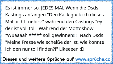 Es ist immer so, JEDES MAL:
Wenn die Dsds Kastings anfangen "Den Kack guck ich dieses Mal nicht mehr-.-" während den Castings "ey der ist voll toll♥" Während der Mottoshow "Wuaaaah ***** soll gewinnen!!!" Nach Dsds "Meine Fresse wie scheiße der ist, wie konnte ich den nur toll finden?!" 
Likeeeen :D