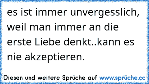 es ist immer unvergesslich, weil man immer an die erste Liebe denkt..kann es nie akzeptieren.