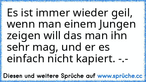 Es ist immer wieder geil, wenn man einem Jungen zeigen will das man ihn sehr mag, und er es einfach nicht kapiert. -.-