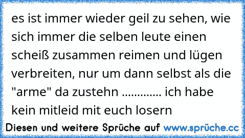 es ist immer wieder geil zu sehen, wie sich immer die selben leute einen scheiß zusammen reimen und lügen verbreiten, nur um dann selbst als die "arme" da zustehn ............. ich habe kein mitleid mit euch losern