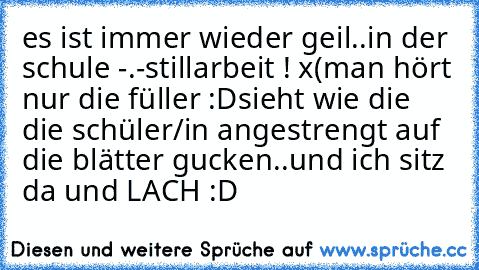 es ist immer wieder geil..
in der schule -.-
stillarbeit ! x(
man hört nur die füller :D
sieht wie die die schüler/in angestrengt auf die blätter gucken..
und ich sitz da und LACH :D