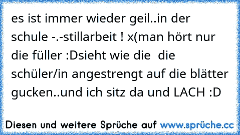 es ist immer wieder geil..
in der schule -.-
stillarbeit ! x(
man hört nur die füller :D
sieht wie die  die schüler/in angestrengt auf die blätter gucken..
und ich sitz da und LACH :D