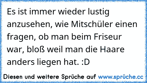 Es ist immer wieder lustig anzusehen, wie Mitschüler einen fragen, ob man beim Friseur war, bloß weil man die Haare anders liegen hat. :D