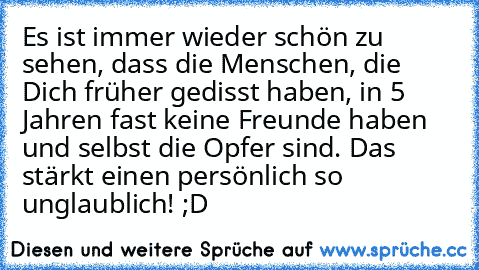 Es ist immer wieder schön zu sehen, dass die Menschen, die Dich früher gedisst haben, in 5 Jahren fast keine Freunde haben und selbst die Opfer sind. Das stärkt einen persönlich so unglaublich! ;D