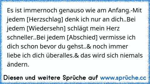 Es ist immernoch genauso wie am Anfang.-
Mit jedem [Herzschlag] denk ich nur an dich..
Bei jedem [Wiedersehn] schlägt mein Herz schneller..
Bei jedem [Abschied] vermisse ich dich schon bevor du gehst..
& noch immer liebe ich dich überalles.
& das wird sich niemals ändern.
♥