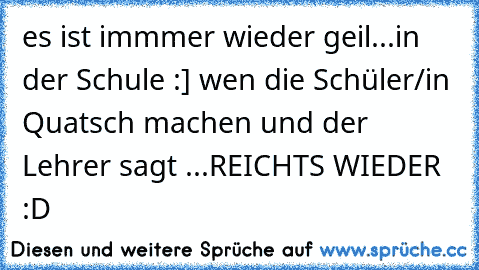 es ist immmer wieder geil...
in der Schule :] 
wen die Schüler/in Quatsch machen und der Lehrer sagt ...
REICHT´S WIEDER :D