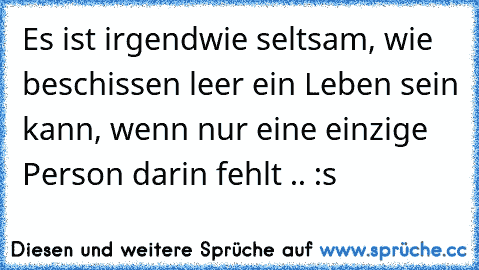 Es ist irgendwie seltsam, wie beschissen leer ein Leben sein kann, wenn nur eine einzige Person darin fehlt .. :s