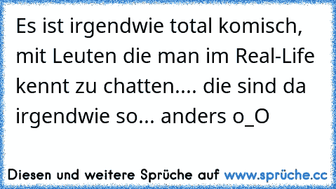 Es ist irgendwie total komisch, mit Leuten die man im Real-Life kennt zu chatten.... die sind da irgendwie so... anders o_O