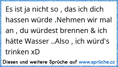 Es ist ja nicht so , das ich dich hassen würde .
Nehmen wir mal an , du würdest brennen & ich hätte Wasser ..
Also , ich würd's trinken xD