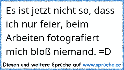 Es ist jetzt nicht so, dass ich nur feier, beim Arbeiten fotografiert mich bloß niemand. =D