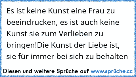 Es ist keine Kunst eine Frau zu beeindrucken, es ist auch keine Kunst sie zum Verlieben zu bringen!
Die Kunst der Liebe ist, sie für immer bei sich zu behalten ♥