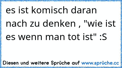 es ist komisch daran nach zu denken , "wie ist es wenn man tot ist" :S