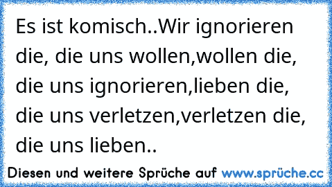 Es ist komisch..
Wir ignorieren die, die uns wollen,
wollen die, die uns ignorieren,
lieben die, die uns verletzen,
verletzen die, die uns lieben..