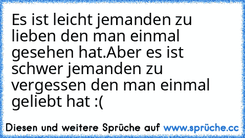 Es ist leicht jemanden zu lieben den man einmal gesehen hat.
Aber es ist schwer jemanden zu vergessen den man einmal geliebt hat♥ :(