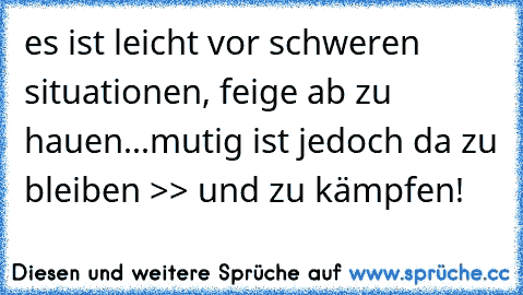 es ist leicht vor schweren situationen, feige ab zu hauen...mutig ist jedoch da zu bleiben >> und zu kämpfen!