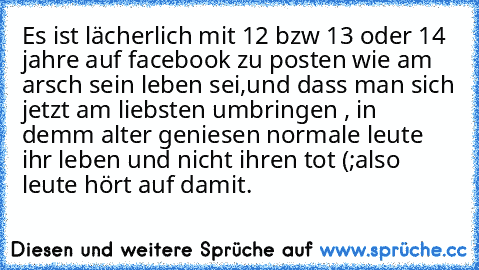 Es ist lächerlich mit 12 bzw 13 oder 14 jahre auf facebook zu posten wie am arsch sein leben sei,und dass man sich jetzt am liebsten umbringen , in demm alter geniesen normale leute ihr leben und nicht ihren tot (;
also leute hört auf damit.