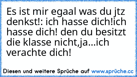 Es ist mir egaal was du jtz denkst!: ich hasse dich!
ich hasse dich! den du besitzt die klasse nicht,ja...ich verachte dich!