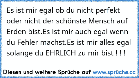 Es ist mir egal ob du nicht perfekt  oder nicht der schönste Mensch auf Erden bist.Es ist mir auch egal wenn du Fehler machst.
Es ist mir alles egal solange du EHRLICH zu mir bist ! ! !