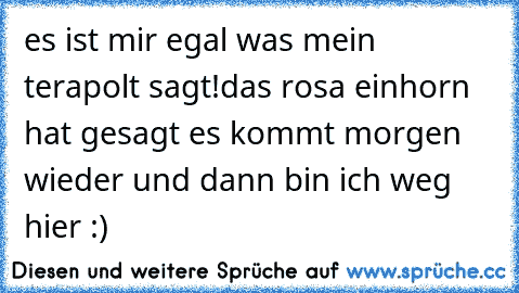 es ist mir egal was mein terapolt sagt!
das rosa einhorn hat gesagt es kommt morgen wieder und dann bin ich weg hier :)