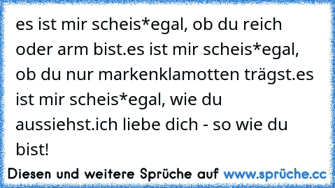 es ist mir scheis*egal, ob du reich oder arm bist.
es ist mir scheis*egal, ob du nur markenklamotten trägst.
es ist mir scheis*egal, wie du aussiehst.
ich liebe dich - so wie du bist! ♥