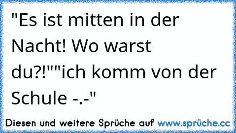 "Es ist mitten in der Nacht! Wo warst du?!"
"ich komm von der Schule -.-"