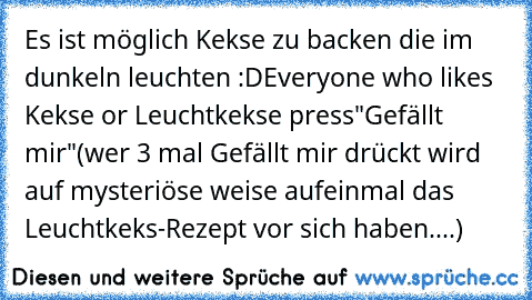 Es ist möglich Kekse zu backen die im dunkeln leuchten :D
Everyone who likes Kekse or Leuchtkekse press"Gefällt mir"
(wer 3 mal Gefällt mir drückt wird auf mysteriöse weise aufeinmal das Leuchtkeks-Rezept vor sich haben....)