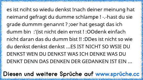 es ist nciht so wiedu denkst !
nach deiner meinung hat neimand gefragt du dumme schlampe ! -.-
hast du sie grade dummm genannt ? ;o
er hat gesagt das ich dumm bin  :'(
ist nicht dein ernst ! :OOdenk einfach nicht daran das du dumm bist !! :DD
es ist nicht so wie du denkst denkst denkst ...
ES IST NICHT SO WSIE DU DENKST WEN DU DENKST WAS ICH DENKE WAS DU DENKT DENN DAS DENKEN DER GEDANKEN IST E...