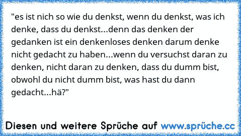 "es ist nich so wie du denkst, wenn du denkst, was ich denke, dass du denkst...denn das denken der gedanken ist ein denkenloses denken darum denke nicht gedacht zu haben...wenn du versuchst daran zu denken, nicht daran zu denken, dass du dumm bist, obwohl du nicht dumm bist, was hast du dann gedacht...hä?"