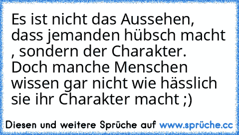 Es ist nicht das Aussehen, dass jemanden hübsch macht , sondern der Charakter. Doch manche Menschen wissen gar nicht wie hässlich sie ihr Charakter macht ;)