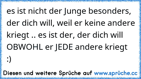 es ist nicht der Junge besonders, der dich will, weil er keine andere kriegt .. es ist der, der dich will OBWOHL er JEDE andere kriegt ♥ :)