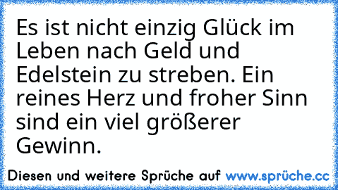 Es ist nicht einzig Glück im Leben nach Geld und Edelstein zu streben. Ein reines Herz und froher Sinn sind ein viel größerer Gewinn.