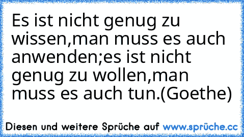 Es ist nicht genug zu wissen,
man muss es auch anwenden;
es ist nicht genug zu wollen,
man muss es auch tun.
(Goethe)