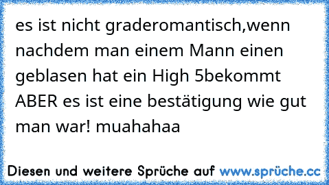 es ist nicht grade
romantisch,wenn nachdem man einem Mann einen geblasen hat ein High 5
bekommt ABER es ist eine bestätigung wie gut man war! muahahaa