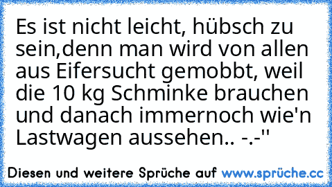 Es ist nicht leicht, hübsch zu sein,denn man wird von allen aus Eifersucht gemobbt, weil die 10 kg Schminke brauchen und danach immernoch wie'n Lastwagen aussehen.. -.-''