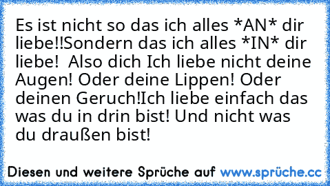 Es ist nicht so das ich alles *AN* dir liebe!!
Sondern das ich alles *IN* dir liebe! ♥ ♥
Also dich ♥
Ich liebe nicht deine Augen! Oder deine Lippen! Oder deinen Geruch!
Ich liebe einfach das was du in drin bist! Und nicht was du draußen bist!