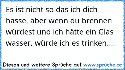 Es ist nicht so das ich dich hasse, aber wenn du brennen würdest und ich hätte ein Glas wasser. würde ich es trinken....