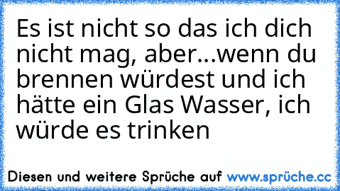 Es ist nicht so das ich dich nicht mag, aber...
wenn du brennen würdest und ich hätte ein Glas Wasser, ich würde es trinken