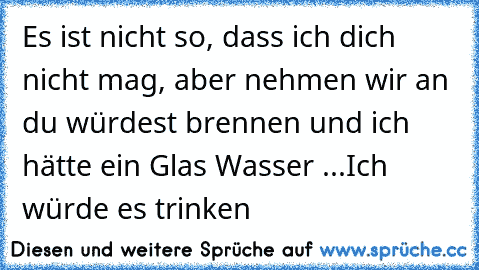 Es ist nicht so, dass ich dich nicht mag, aber nehmen wir an du würdest brennen und ich hätte ein Glas Wasser ...
Ich würde es trinken