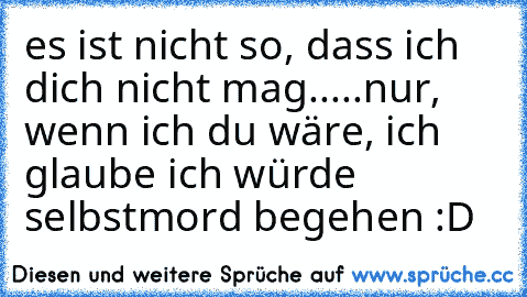 es ist nicht so, dass ich dich nicht mag...
..nur, wenn ich du wäre, ich glaube ich würde selbstmord begehen :D