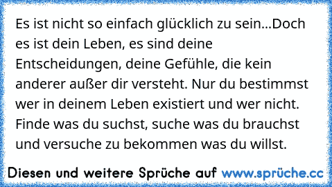 Es ist nicht so einfach glücklich zu sein...Doch es ist dein Leben, es sind deine Entscheidungen, deine Gefühle, die kein anderer außer dir versteht. Nur du bestimmst wer in deinem Leben existiert und wer nicht. Finde was du suchst, suche was du brauchst und versuche zu bekommen was du willst.