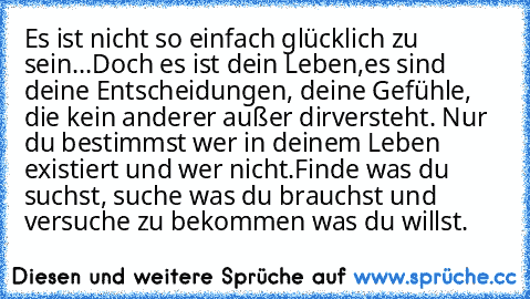 Es ist nicht so einfach glücklich zu sein...Doch es ist dein Leben,
es sind deine Entscheidungen, deine Gefühle, die kein anderer außer dir
versteht. Nur du bestimmst wer in deinem Leben existiert und wer nicht.
Finde was du suchst, suche was du brauchst und versuche zu bekommen was du willst.