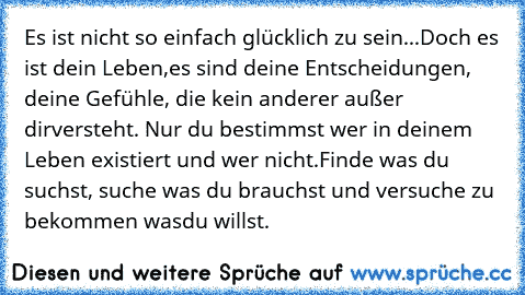 Es ist nicht so einfach glücklich zu sein...Doch es ist dein Leben,
es sind deine Entscheidungen, deine Gefühle, die kein anderer außer dir
versteht. Nur du bestimmst wer in deinem Leben existiert und wer nicht.
Finde was du suchst, suche was du brauchst und versuche zu bekommen was
du willst.