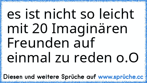 es ist nicht so leicht mit 20 Imaginären Freunden auf einmal zu reden o.O