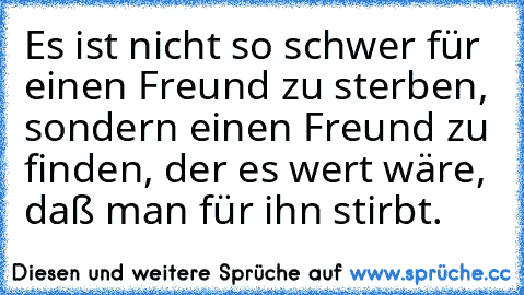 Es ist nicht so schwer für einen Freund zu sterben, sondern einen Freund zu finden, der es wert wäre, daß man für ihn stirbt.