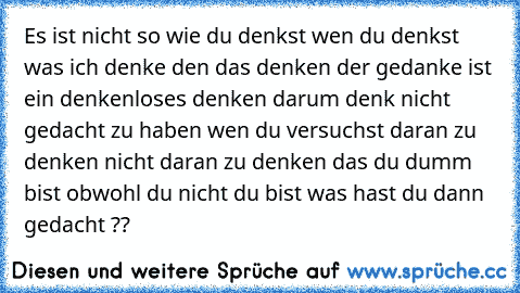 Es ist nicht so wie du denkst wen du denkst was ich denke den das denken der gedanke ist ein denkenloses denken darum denk nicht gedacht zu haben wen du versuchst daran zu denken nicht daran zu denken das du dumm bist obwohl du nicht du bist was hast du dann gedacht ??