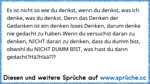 Es ist nicht so wie du denkst, wenn du denkst, was ich denke, was du denkst. Denn das Denken der Gedanken ist ein denken loses Denken, darum denke nie gedacht zu haben.Wenn du versuchst daran zu denken, NICHT daran zu denken, dass du dumm bist, obwohl du NICHT DUMM BIST, was hast du dann gedacht?
Hä?
Hää???