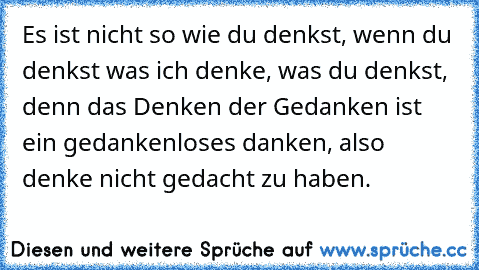 Es ist nicht so wie du denkst, wenn du denkst was ich denke, was du denkst, denn das Denken der Gedanken ist ein gedankenloses danken, also denke nicht gedacht zu haben.